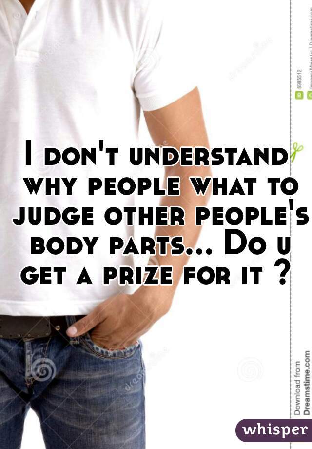 I don't understand why people what to judge other people's body parts... Do u get a prize for it ? 