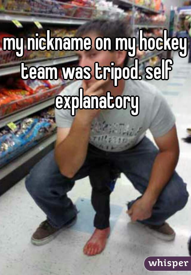 my nickname on my hockey team was tripod. self explanatory