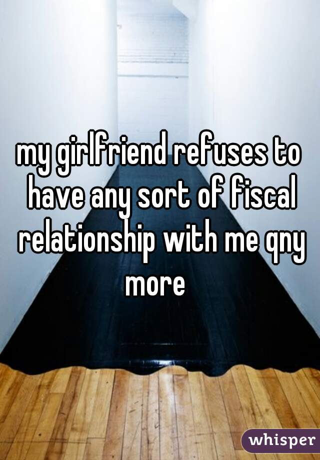my girlfriend refuses to have any sort of fiscal relationship with me qny more  