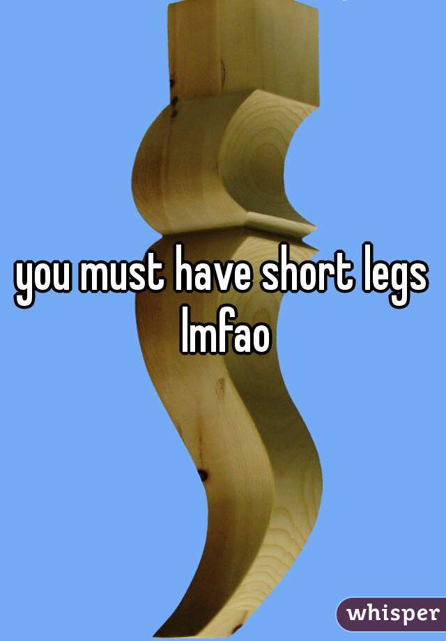 you must have short legs lmfao
