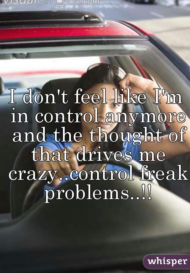 I don't feel like I'm in control anymore and the thought of that drives me crazy..control freak problems..!!