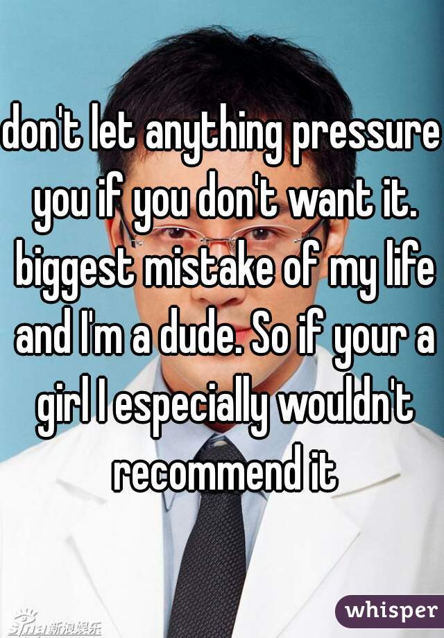 don't let anything pressure you if you don't want it. biggest mistake of my life and I'm a dude. So if your a girl I especially wouldn't recommend it