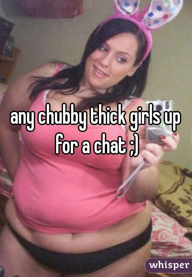 any chubby thick girls up for a chat ;)
