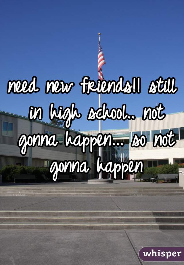 need new friends!! still in high school.. not gonna happen... so not gonna happen