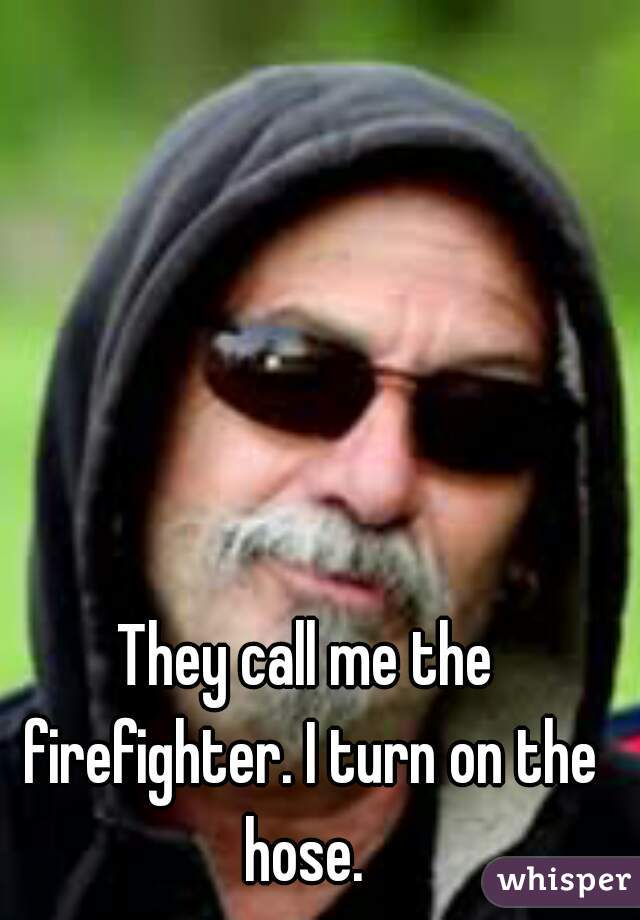 They call me the firefighter. I turn on the hose. 