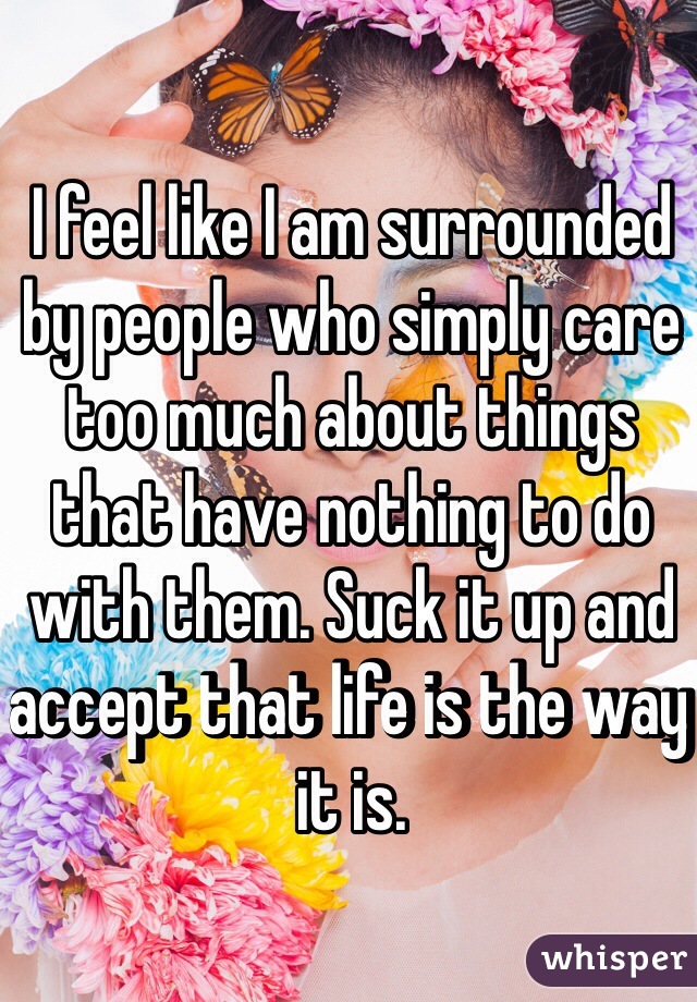 I feel like I am surrounded by people who simply care too much about things that have nothing to do with them. Suck it up and accept that life is the way it is. 