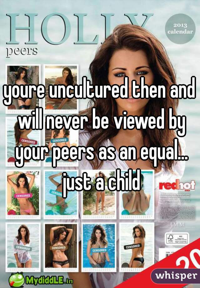 youre uncultured then and will never be viewed by your peers as an equal... just a child