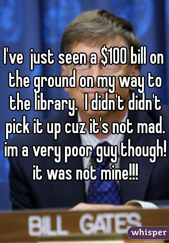 I've  just seen a $100 bill on the ground on my way to the library.  I didn't didn't pick it up cuz it's not mad. im a very poor guy though! it was not mine!!!