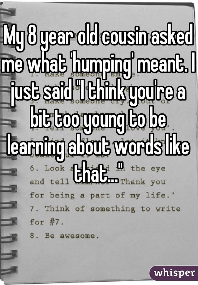 My 8 year old cousin asked me what 'humping' meant. I just said "I think you're a bit too young to be learning about words like that..."