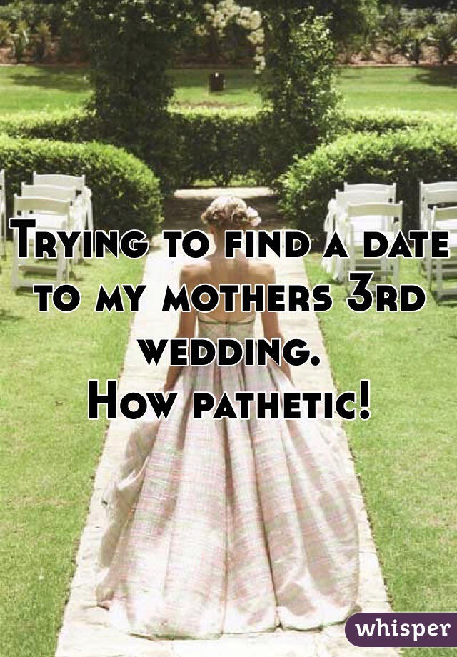 Trying to find a date to my mothers 3rd wedding. 
How pathetic!