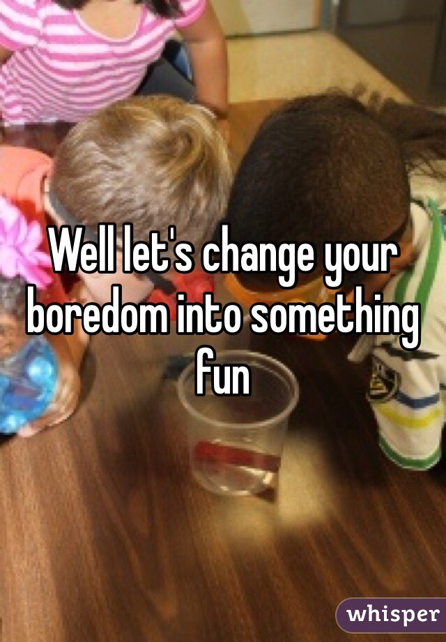 Well let's change your boredom into something fun