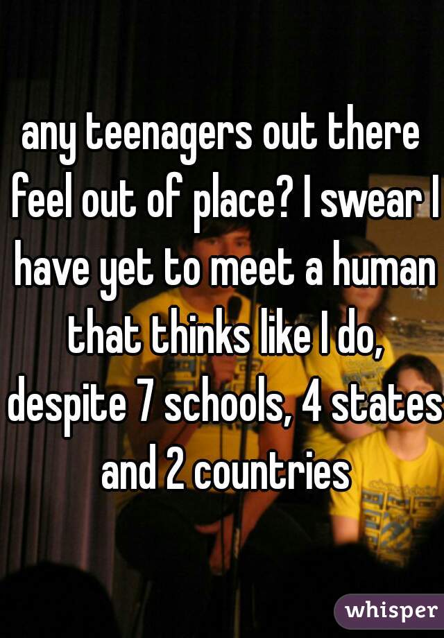 any teenagers out there feel out of place? I swear I have yet to meet a human that thinks like I do, despite 7 schools, 4 states and 2 countries