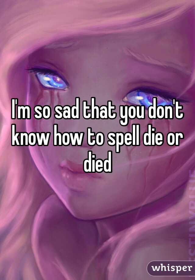 I'm so sad that you don't know how to spell die or died 