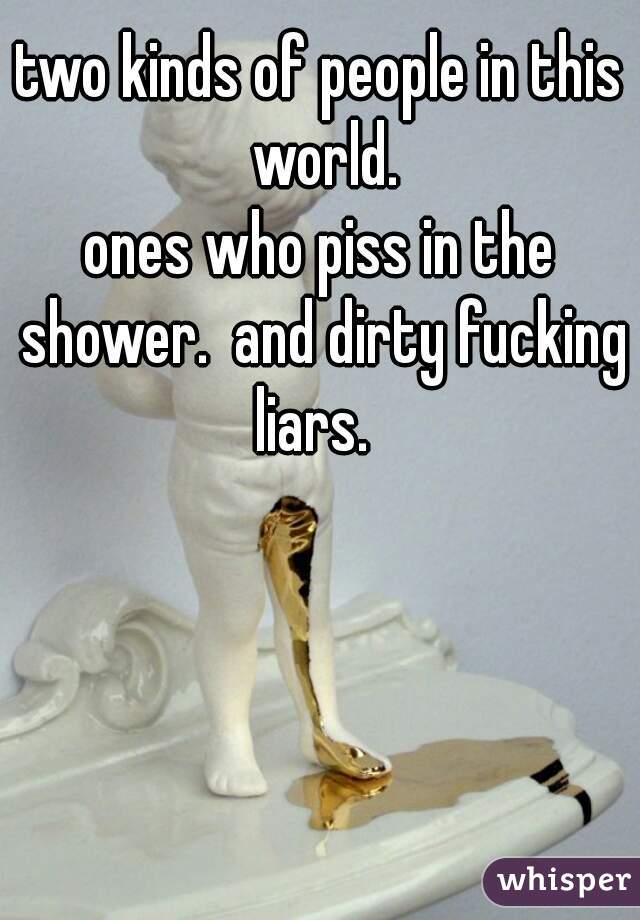 two kinds of people in this world.
ones who piss in the shower.  and dirty fucking liars.  