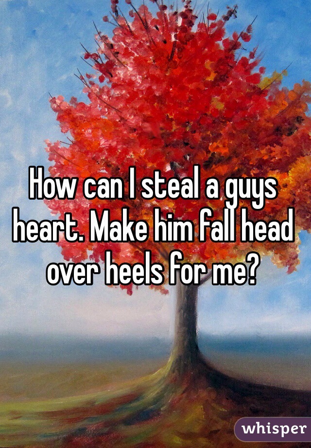 How can I steal a guys heart. Make him fall head over heels for me? 