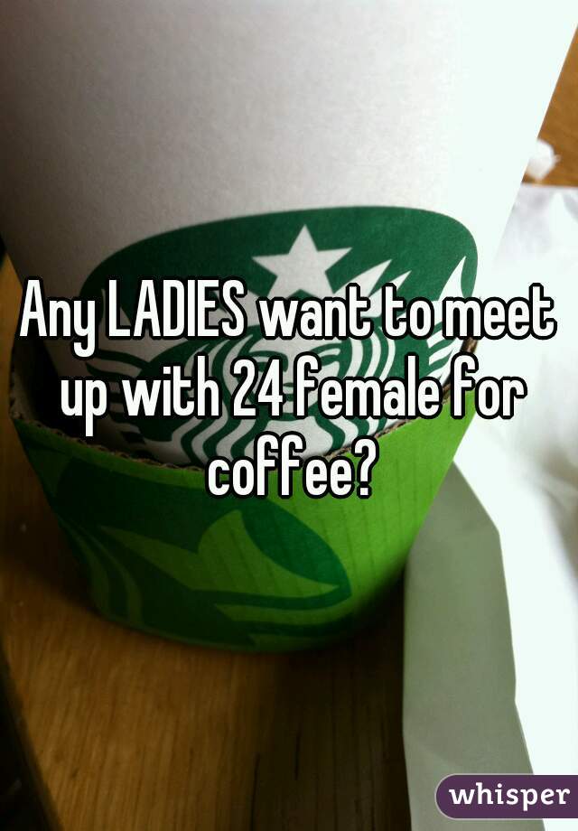 Any LADIES want to meet up with 24 female for coffee?
