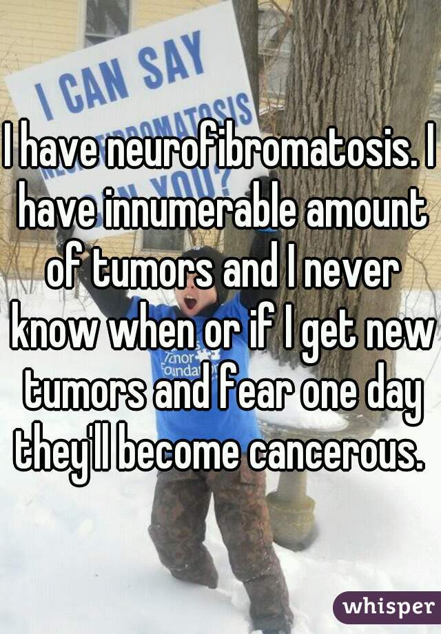I have neurofibromatosis. I have innumerable amount of tumors and I never know when or if I get new tumors and fear one day they'll become cancerous. 