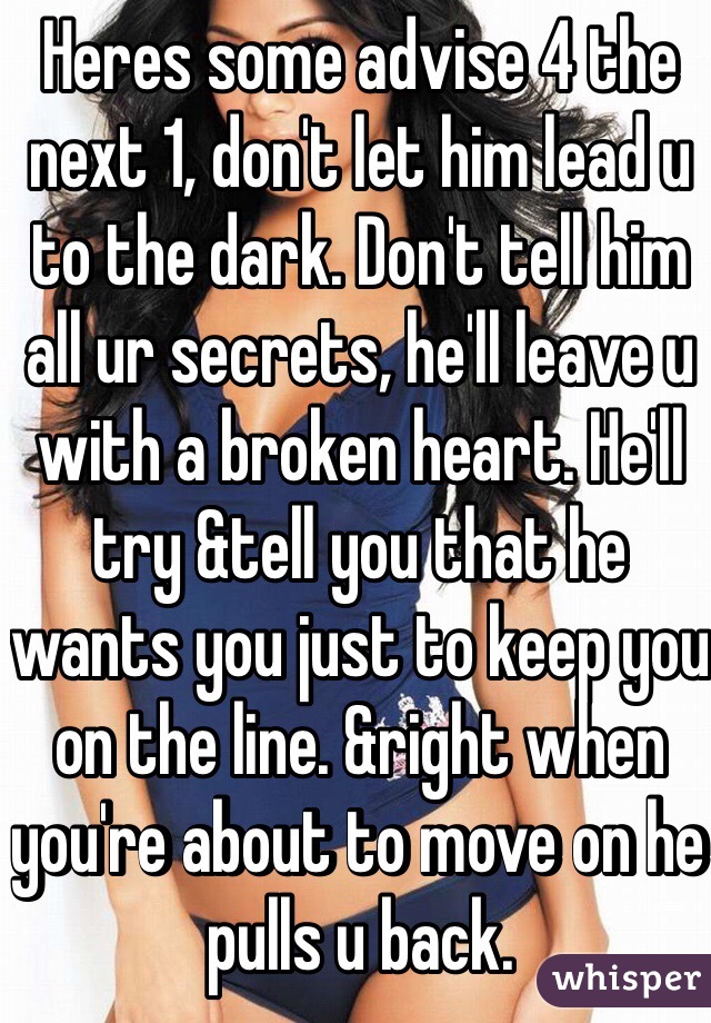 Heres some advise 4 the next 1, don't let him lead u to the dark. Don't tell him all ur secrets, he'll leave u with a broken heart. He'll try &tell you that he wants you just to keep you on the line. &right when you're about to move on he pulls u back.