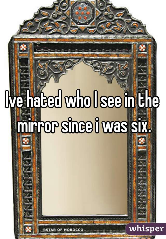 Ive hated who I see in the mirror since i was six.