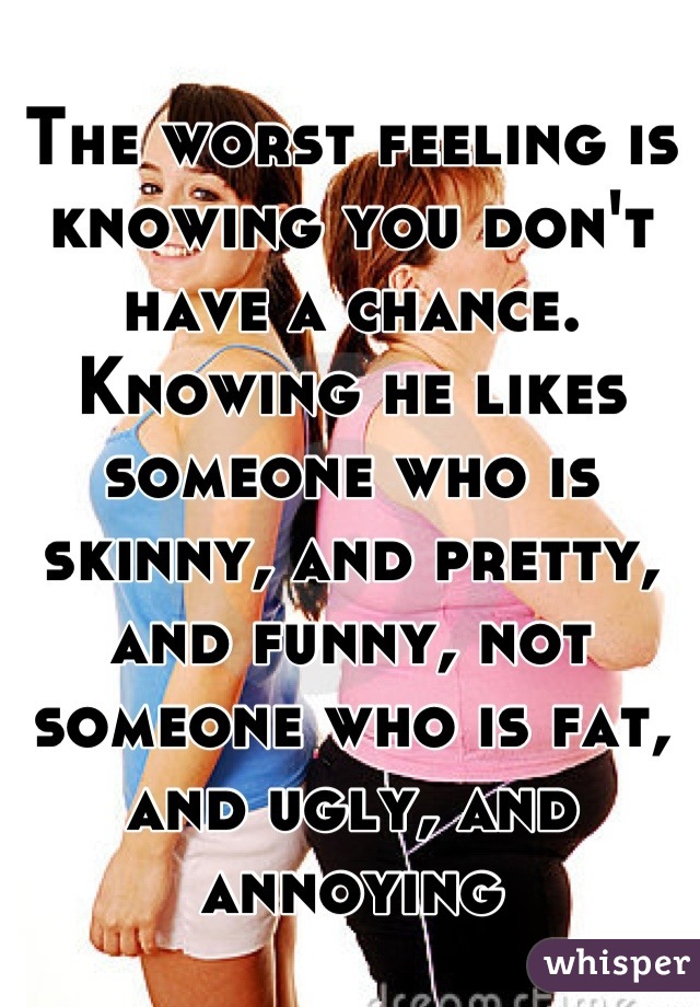 The worst feeling is knowing you don't have a chance. Knowing he likes someone who is skinny, and pretty, and funny, not someone who is fat, and ugly, and annoying