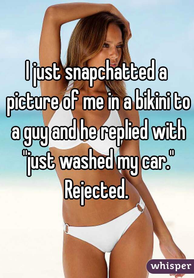 I just snapchatted a picture of me in a bikini to a guy and he replied with "just washed my car." Rejected. 