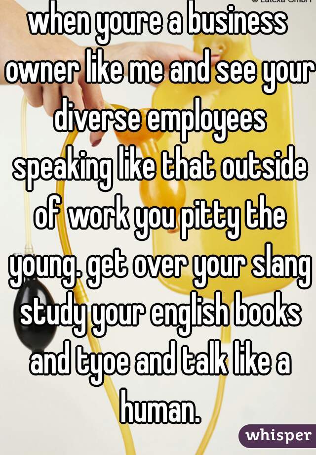 when youre a business owner like me and see your diverse employees speaking like that outside of work you pitty the young. get over your slang study your english books and tyoe and talk like a human.