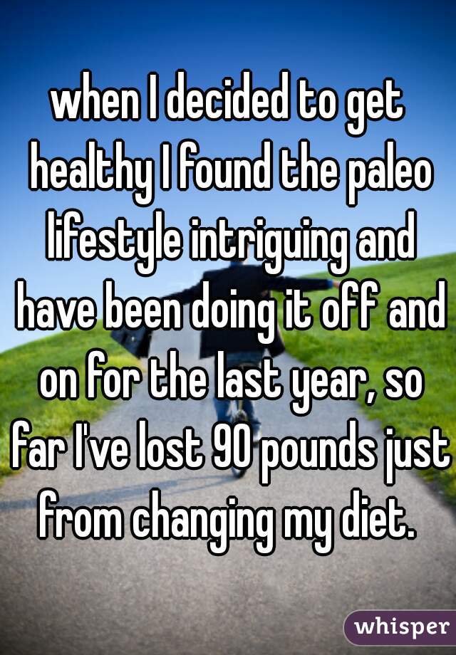 when I decided to get healthy I found the paleo lifestyle intriguing and have been doing it off and on for the last year, so far I've lost 90 pounds just from changing my diet. 