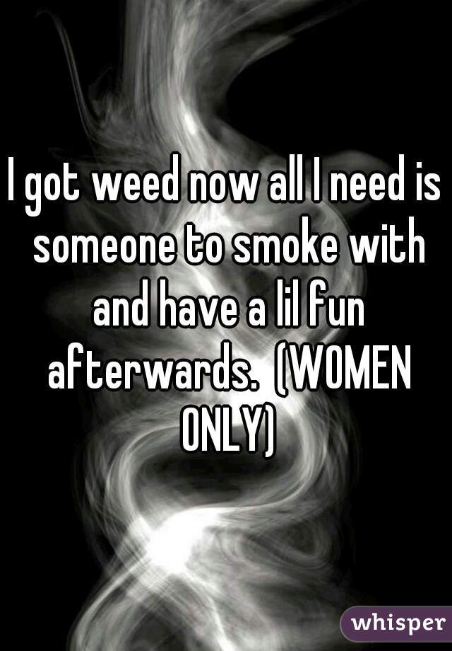 I got weed now all I need is someone to smoke with and have a lil fun afterwards.  (WOMEN ONLY)