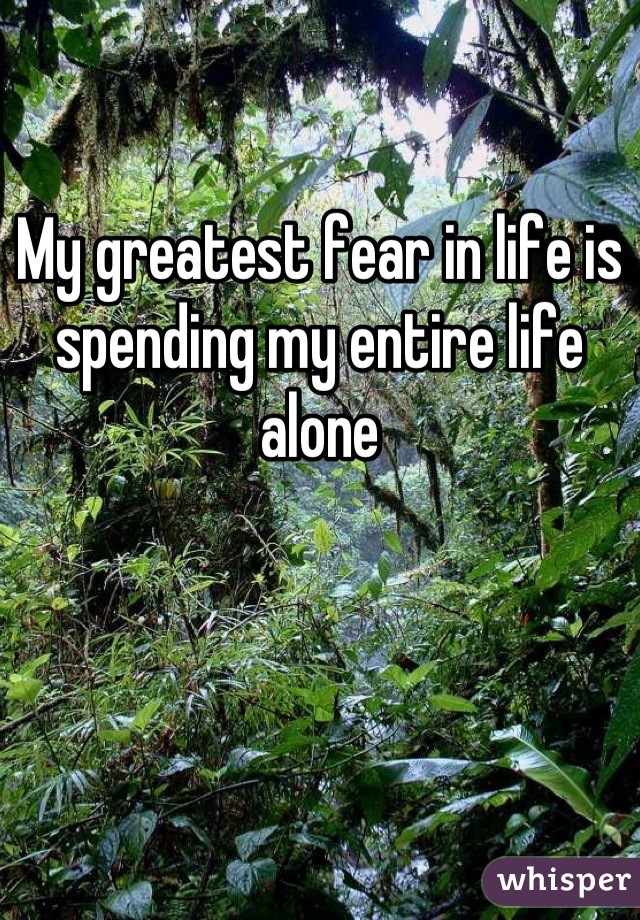 My greatest fear in life is spending my entire life alone