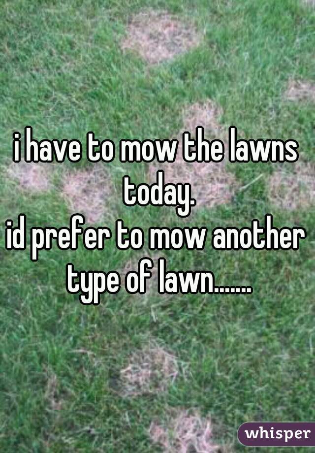 i have to mow the lawns today.

id prefer to mow another type of lawn.......