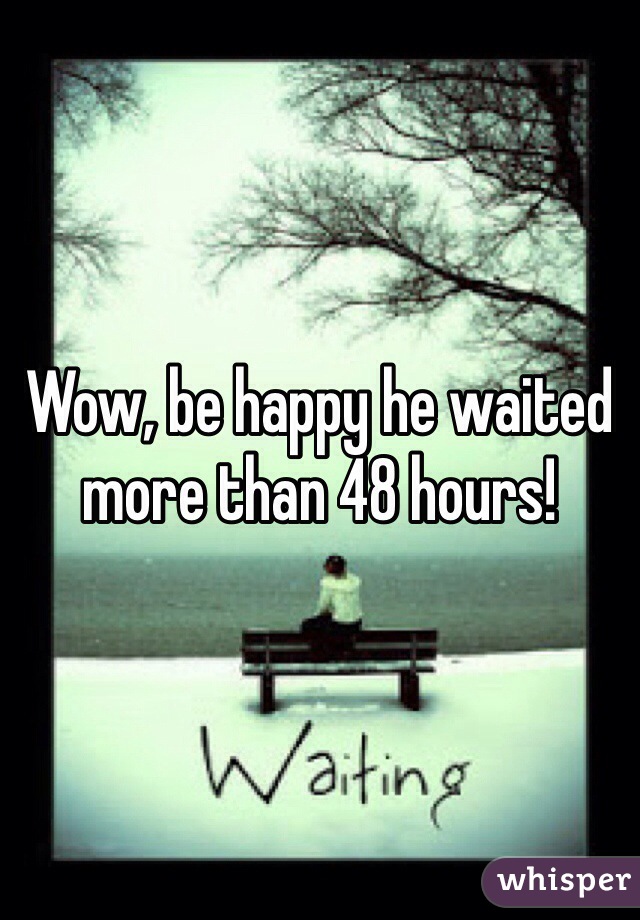 Wow, be happy he waited more than 48 hours!