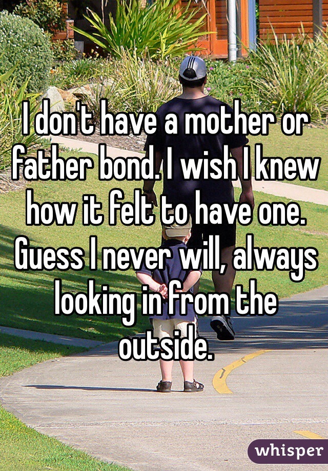 I don't have a mother or father bond. I wish I knew how it felt to have one. Guess I never will, always looking in from the outside. 