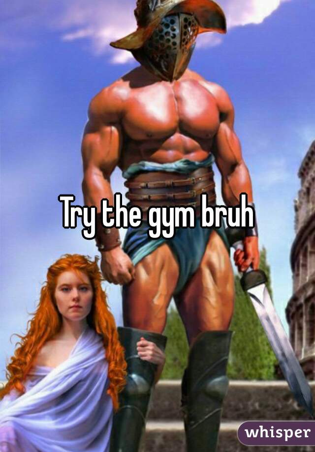 Try the gym bruh