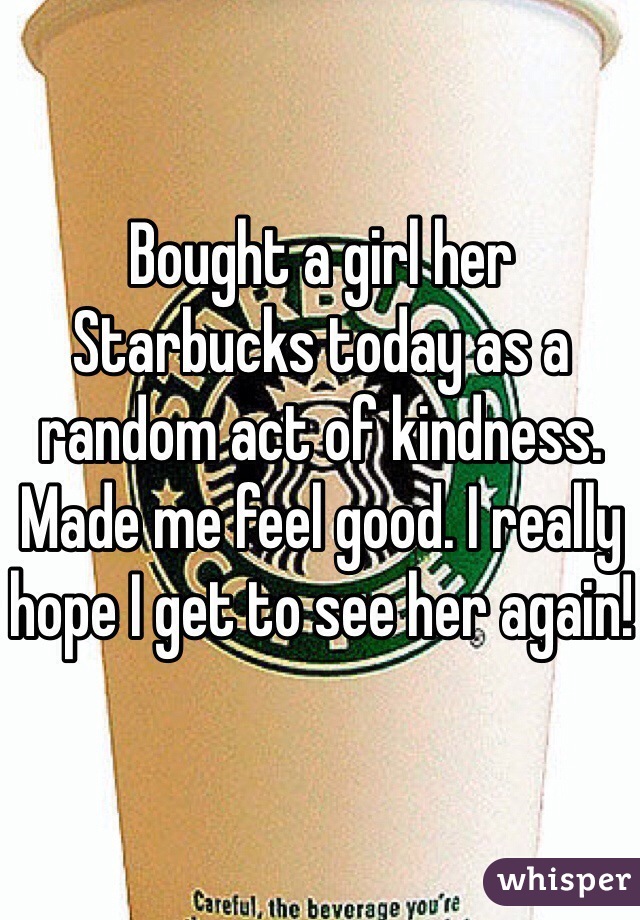 Bought a girl her Starbucks today as a random act of kindness. Made me feel good. I really hope I get to see her again!