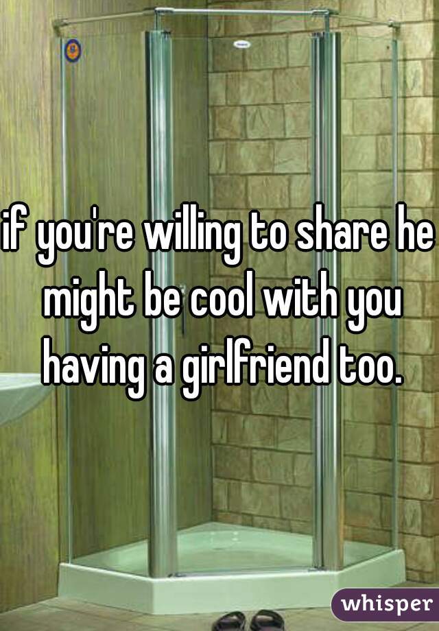 if you're willing to share he might be cool with you having a girlfriend too.