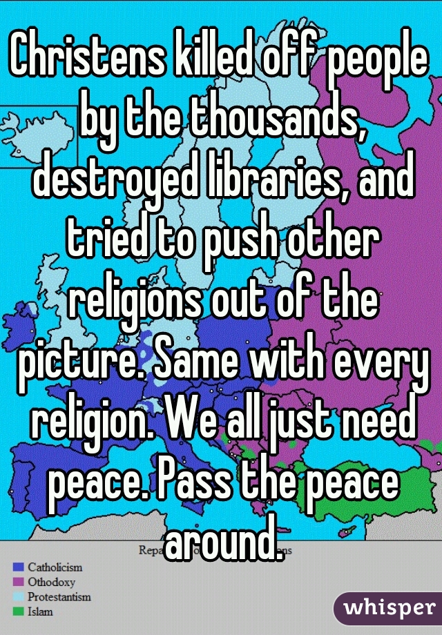 Christens killed off people by the thousands, destroyed libraries, and tried to push other religions out of the picture. Same with every religion. We all just need peace. Pass the peace around.