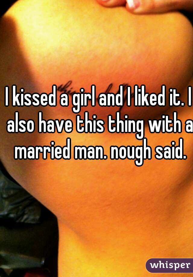 I kissed a girl and I liked it. I also have this thing with a married man. nough said.