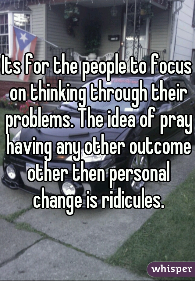 Its for the people to focus on thinking through their problems. The idea of pray having any other outcome other then personal change is ridicules.