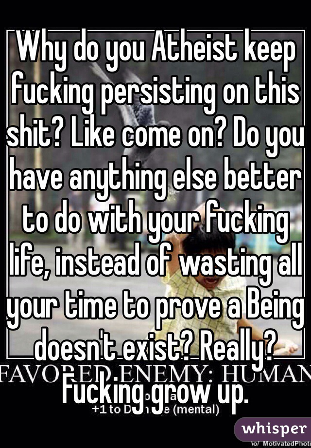 Why do you Atheist keep fucking persisting on this shit? Like come on? Do you have anything else better to do with your fucking life, instead of wasting all your time to prove a Being doesn't exist? Really? Fucking grow up.