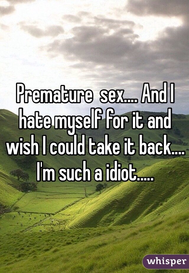 Premature  sex.... And I hate myself for it and wish I could take it back.... I'm such a idiot.....