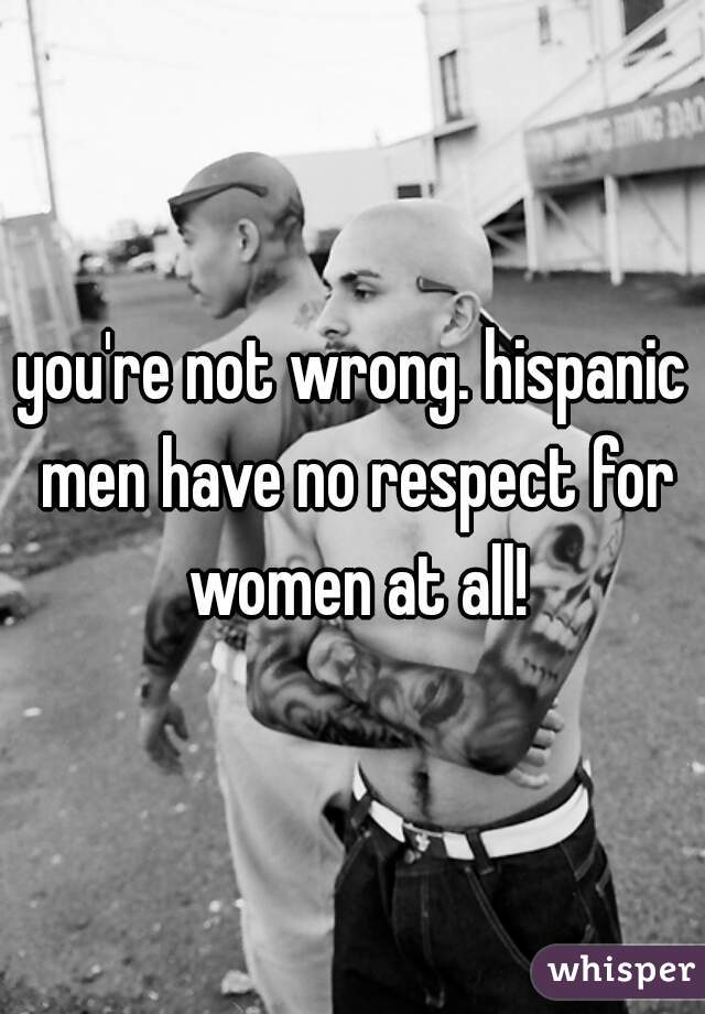 you're not wrong. hispanic men have no respect for women at all!