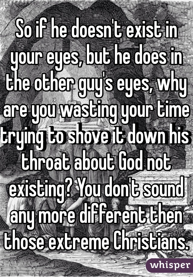 So if he doesn't exist in your eyes, but he does in the other guy's eyes, why are you wasting your time trying to shove it down his throat about God not existing? You don't sound any more different then those extreme Christians.