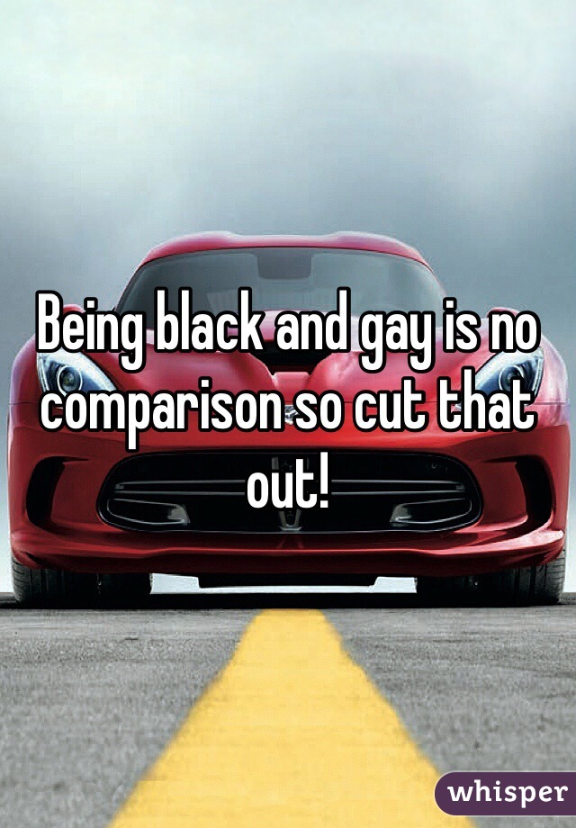 Being black and gay is no comparison so cut that out!