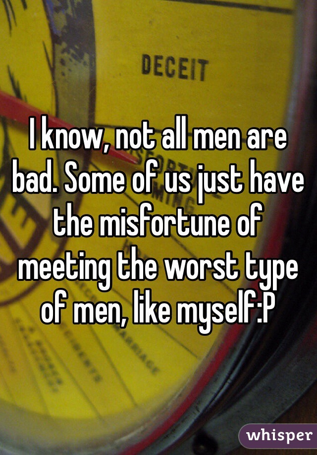 I know, not all men are bad. Some of us just have the misfortune of meeting the worst type of men, like myself:P