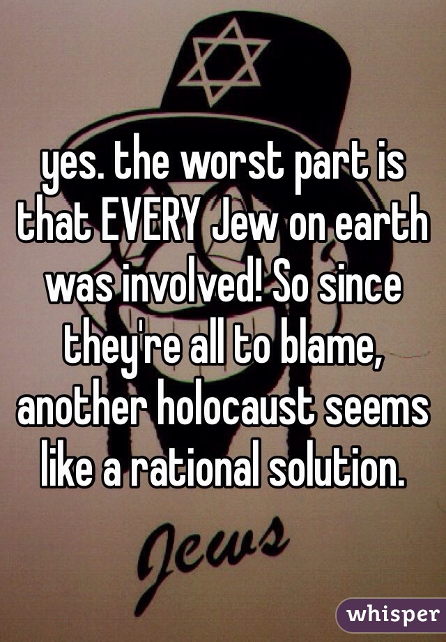 yes. the worst part is that EVERY Jew on earth was involved! So since they're all to blame, another holocaust seems like a rational solution.