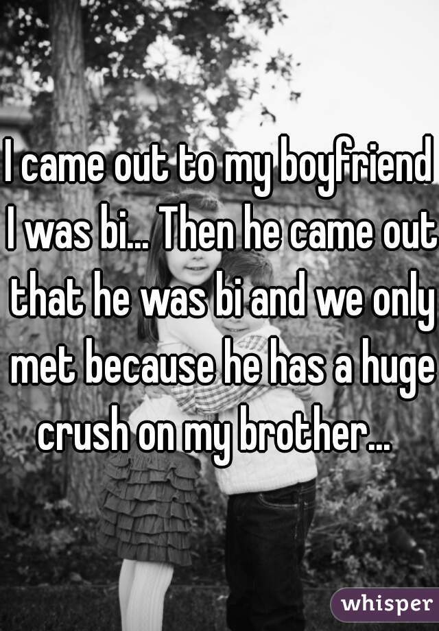 I came out to my boyfriend I was bi... Then he came out that he was bi and we only met because he has a huge crush on my brother...  