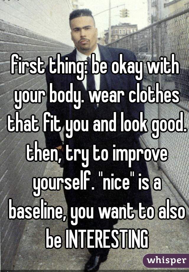 first thing: be okay with your body. wear clothes that fit you and look good. then, try to improve yourself. "nice" is a baseline, you want to also be INTERESTING