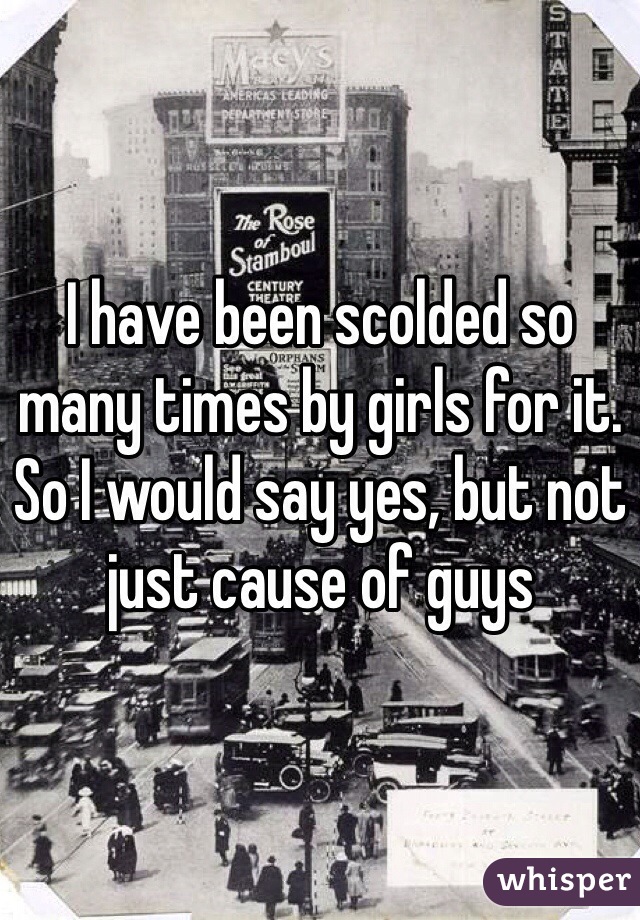 I have been scolded so many times by girls for it. So I would say yes, but not just cause of guys