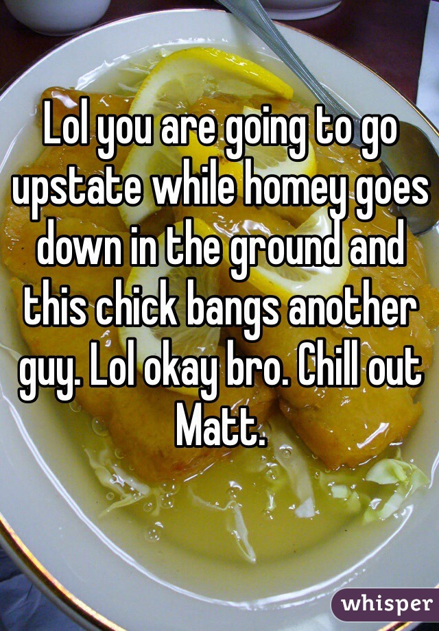 Lol you are going to go upstate while homey goes down in the ground and this chick bangs another guy. Lol okay bro. Chill out Matt. 