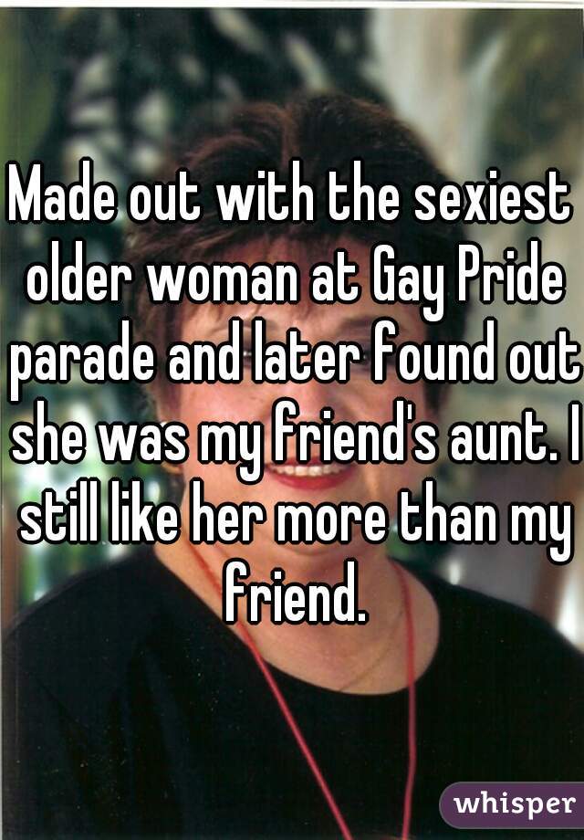 Made out with the sexiest older woman at Gay Pride parade and later found out she was my friend's aunt. I still like her more than my friend.
